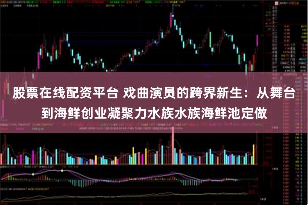 股票在线配资平台 戏曲演员的跨界新生：从舞台到海鲜创业凝聚力水族水族海鲜池定做
