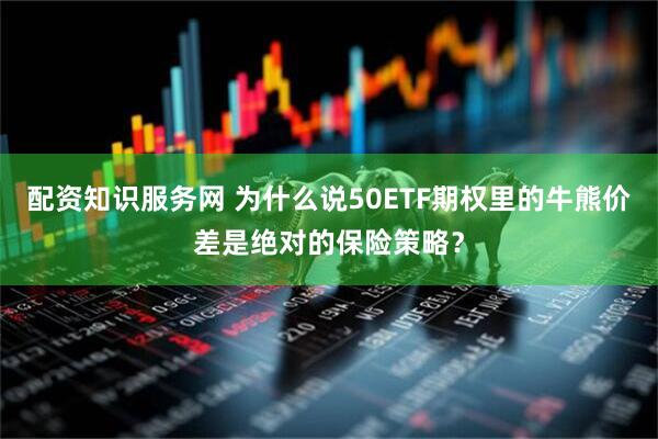 配资知识服务网 为什么说50ETF期权里的牛熊价差是绝对的保险策略？