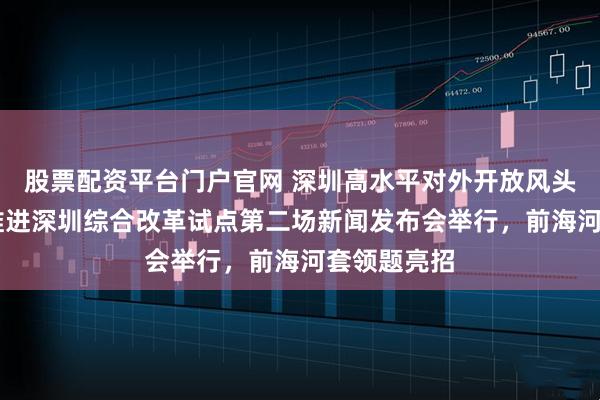 股票配资平台门户官网 深圳高水平对外开放风头正劲 深入推进深圳综合改革试点第二场新闻发布会举行，前海河套领题亮招