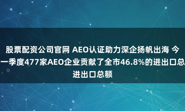 股票配资公司官网 AEO认证助力深企扬帆出海 今年一季度477家AEO企业贡献了全市46.8%的进出口总额