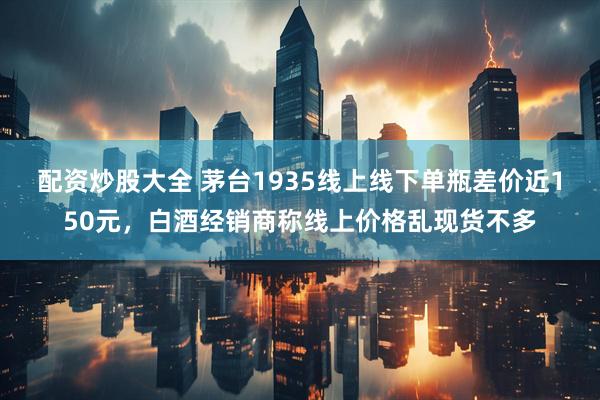 配资炒股大全 茅台1935线上线下单瓶差价近150元，白酒经销商称线上价格乱现货不多