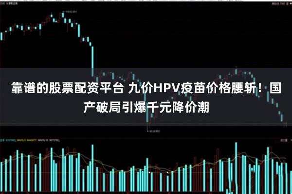 靠谱的股票配资平台 九价HPV疫苗价格腰斩！国产破局引爆千元降价潮