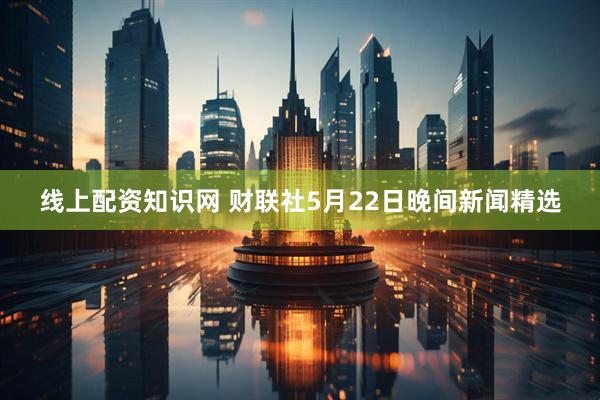 线上配资知识网 财联社5月22日晚间新闻精选