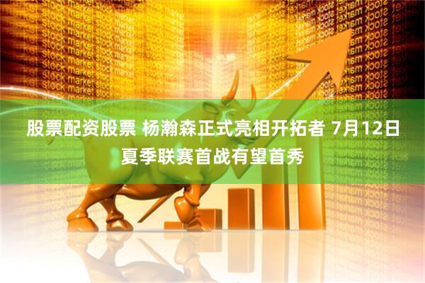 股票配资股票 杨瀚森正式亮相开拓者 7月12日夏季联赛首战有望首秀
