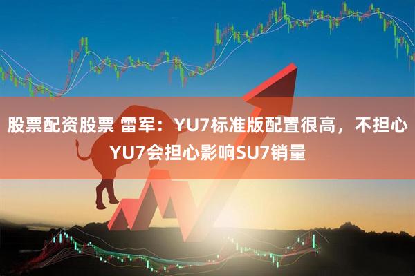 股票配资股票 雷军：YU7标准版配置很高，不担心YU7会担心影响SU7销量