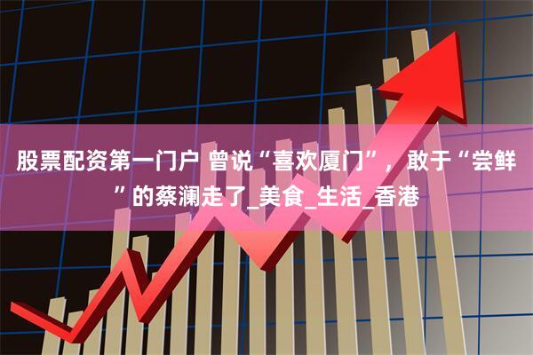 股票配资第一门户 曾说“喜欢厦门”，敢于“尝鲜”的蔡澜走了_美食_生活_香港