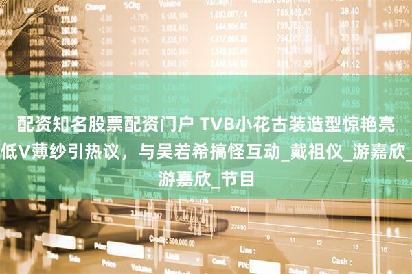 配资知名股票配资门户 TVB小花古装造型惊艳亮相，低V薄纱引热议，与吴若希搞怪互动_戴祖仪_游嘉欣_节目