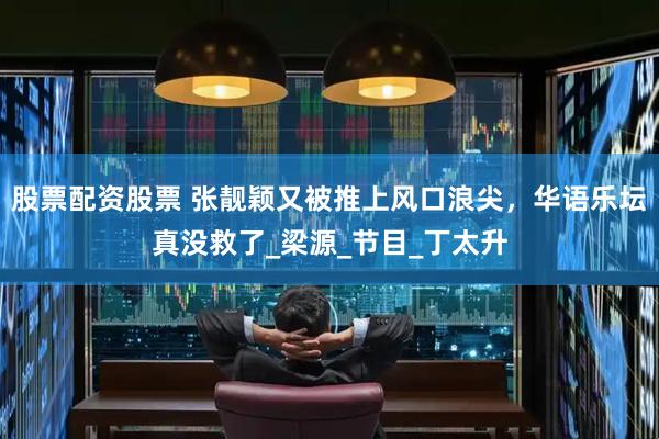 股票配资股票 张靓颖又被推上风口浪尖，华语乐坛真没救了_梁源_节目_丁太升