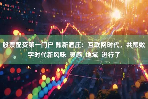 股票配资第一门户 鼎新酒庄：互联网时代，共酿数字时代新风味_灵感_地域_进行了