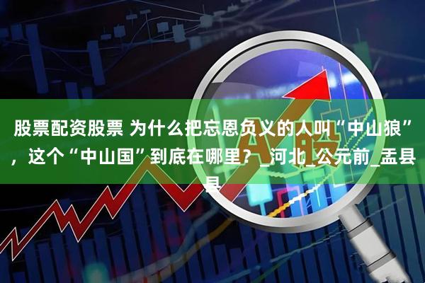 股票配资股票 为什么把忘恩负义的人叫“中山狼”，这个“中山国”到底在哪里？_河北_公元前_盂县