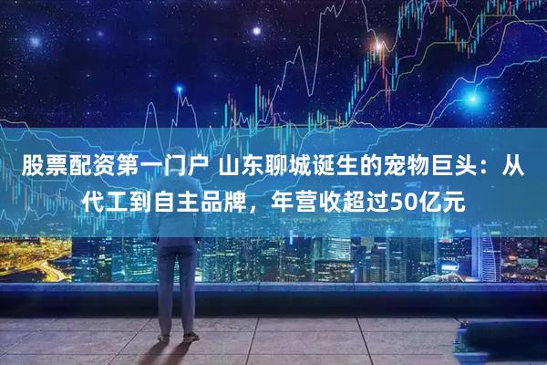 股票配资第一门户 山东聊城诞生的宠物巨头：从代工到自主品牌，年营收超过50亿元