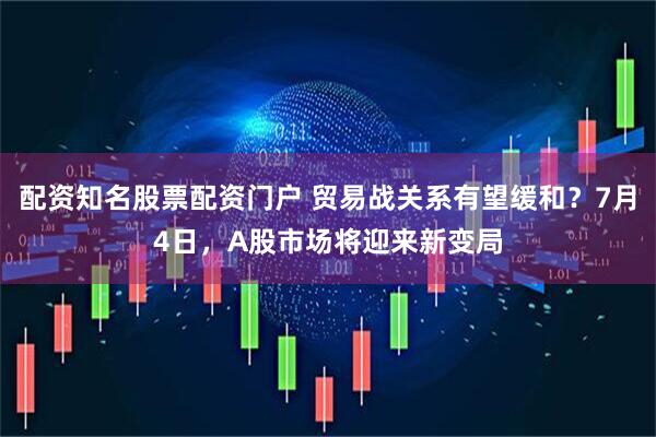 配资知名股票配资门户 贸易战关系有望缓和？7月4日，A股市场将迎来新变局