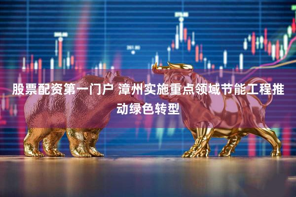 股票配资第一门户 漳州实施重点领域节能工程推动绿色转型