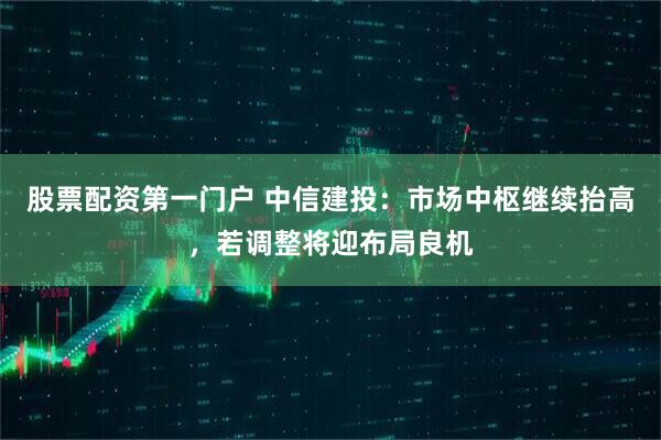 股票配资第一门户 中信建投：市场中枢继续抬高，若调整将迎布局良机