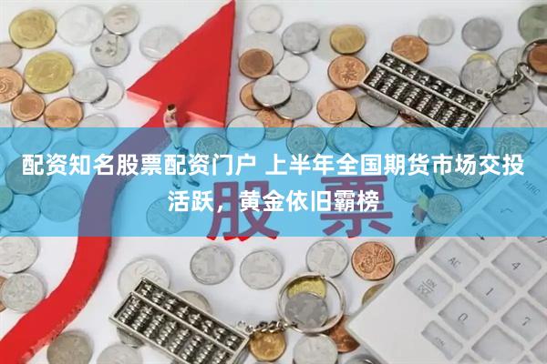 配资知名股票配资门户 上半年全国期货市场交投活跃，黄金依旧霸榜
