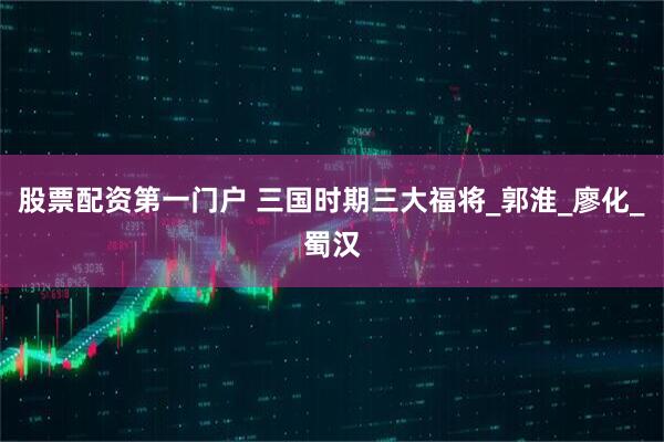 股票配资第一门户 三国时期三大福将_郭淮_廖化_蜀汉