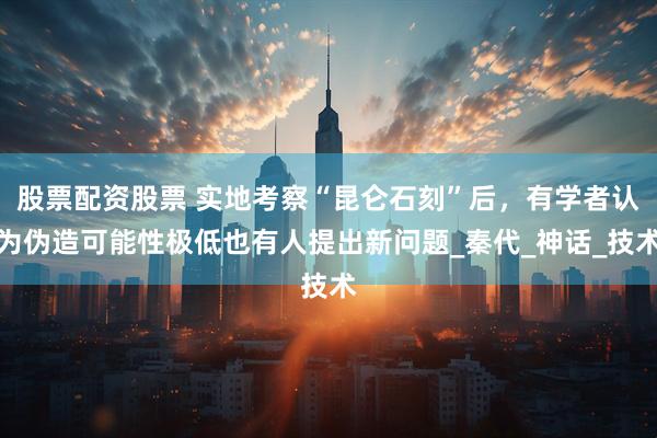 股票配资股票 实地考察“昆仑石刻”后，有学者认为伪造可能性极低也有人提出新问题_秦代_神话_技术