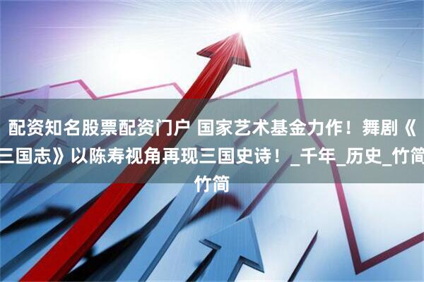 配资知名股票配资门户 国家艺术基金力作！舞剧《三国志》以陈寿视角再现三国史诗！_千年_历史_竹简