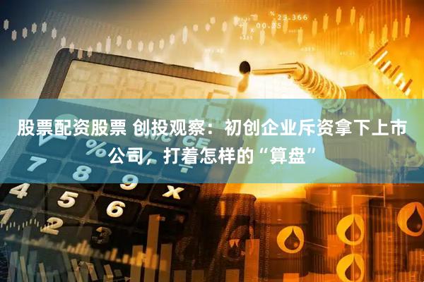 股票配资股票 创投观察：初创企业斥资拿下上市公司，打着怎样的“算盘”