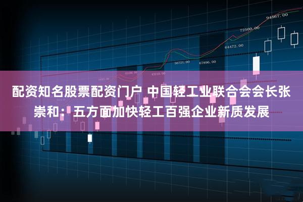 配资知名股票配资门户 中国轻工业联合会会长张崇和：五方面加快轻工百强企业新质发展