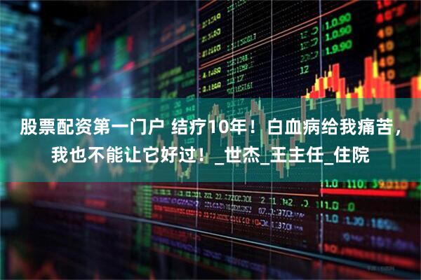 股票配资第一门户 结疗10年！白血病给我痛苦，我也不能让它好过！_世杰_王主任_住院