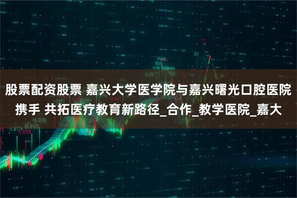 股票配资股票 嘉兴大学医学院与嘉兴曙光口腔医院携手 共拓医疗教育新路径_合作_教学医院_嘉大