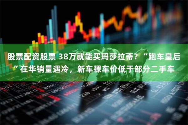 股票配资股票 38万就能买玛莎拉蒂？“跑车皇后”在华销量遇冷，新车裸车价低于部分二手车