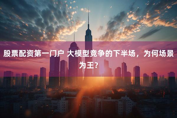 股票配资第一门户 大模型竞争的下半场，为何场景为王？