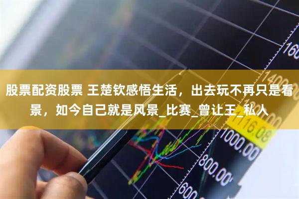 股票配资股票 王楚钦感悟生活，出去玩不再只是看景，如今自己就是风景_比赛_曾让王_私人