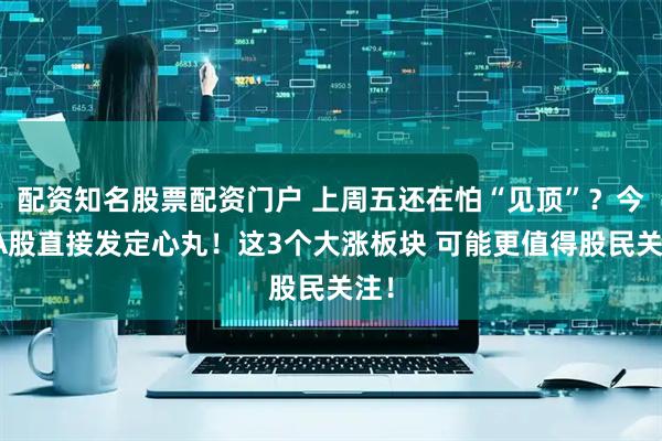 配资知名股票配资门户 上周五还在怕“见顶”？今天A股直接发定心丸！这3个大涨板块 可能更值得股民关注！