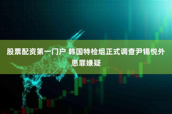 股票配资第一门户 韩国特检组正式调查尹锡悦外患罪嫌疑