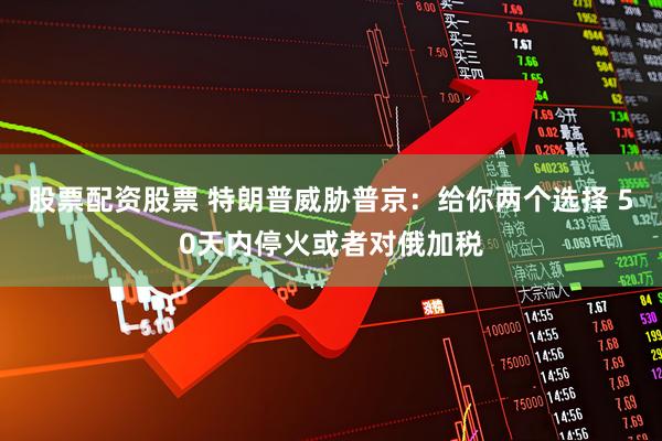 股票配资股票 特朗普威胁普京：给你两个选择 50天内停火或者对俄加税