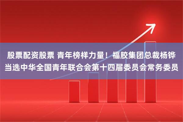 股票配资股票 青年榜样力量！福胶集团总裁杨铧当选中华全国青年联合会第十四届委员会常务委员