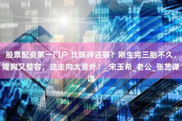 股票配资第一门户 比陈婷还狠？刚生完三胎不久，隆胸又整容，这走向太意外！_宋玉希_老公_张艺谋