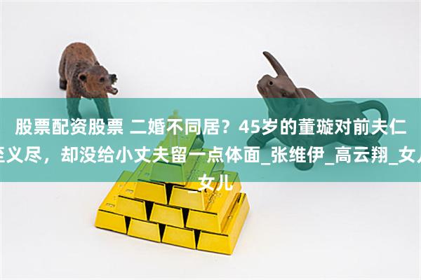 股票配资股票 二婚不同居？45岁的董璇对前夫仁至义尽，却没给小丈夫留一点体面_张维伊_高云翔_女儿