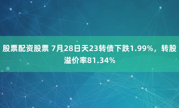 股票配资股票 7月28日天23转债下跌1.99%，转股溢价率81.34%