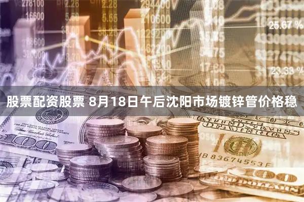 股票配资股票 8月18日午后沈阳市场镀锌管价格稳