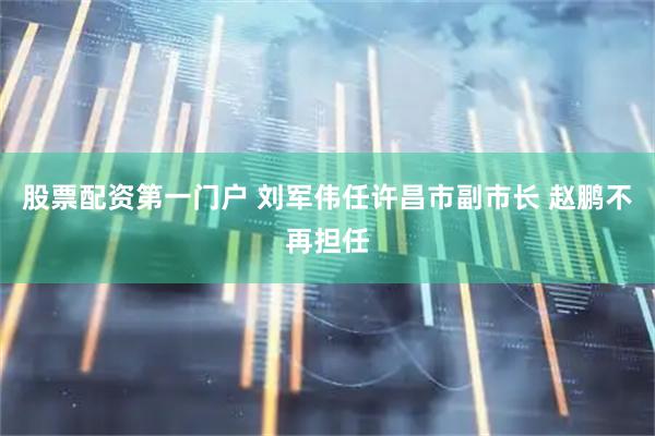 股票配资第一门户 刘军伟任许昌市副市长 赵鹏不再担任