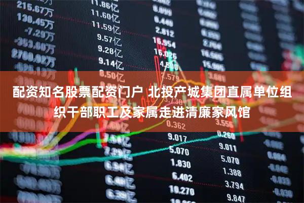配资知名股票配资门户 北投产城集团直属单位组织干部职工及家属走进清廉家风馆