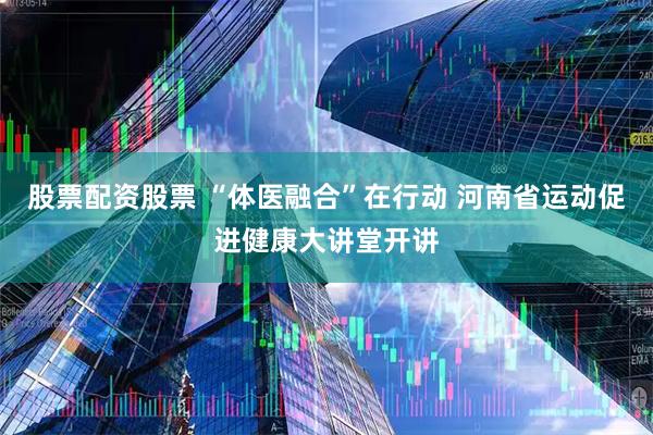 股票配资股票 “体医融合”在行动 河南省运动促进健康大讲堂开讲