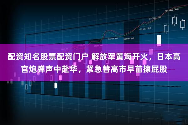配资知名股票配资门户 解放军黄海开火，日本高官炮弹声中赴华，紧急替高市早苗擦屁股