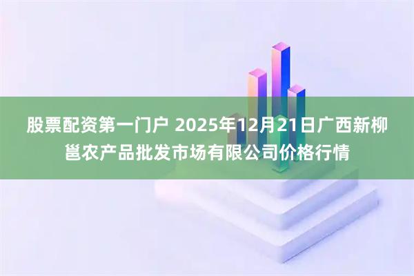股票配资第一门户 2025年12月21日广西新柳邕农产品批发市场有限公司价格行情