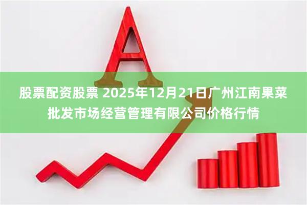 股票配资股票 2025年12月21日广州江南果菜批发市场经营管理有限公司价格行情