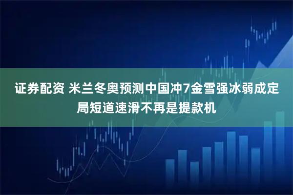 证券配资 米兰冬奥预测中国冲7金雪强冰弱成定局短道速滑不再是提款机
