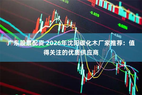 广东股票配资 2026年沈阳碳化木厂家推荐：值得关注的优质供应商