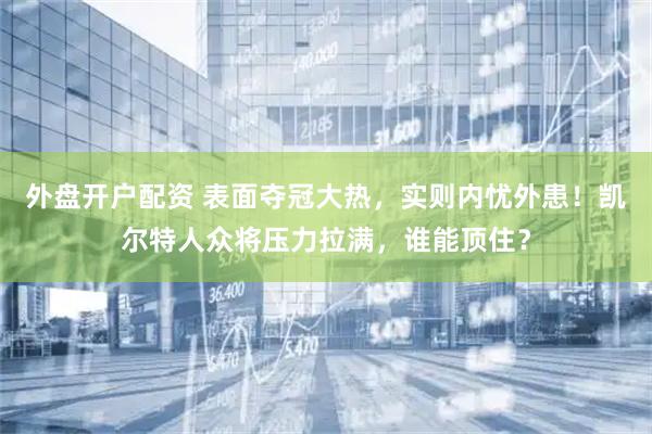 外盘开户配资 表面夺冠大热，实则内忧外患！凯尔特人众将压力拉满，谁能顶住？
