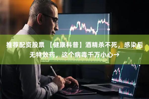 推荐配资股票 【健康科普】酒精杀不死，感染后无特效药，这个病毒千万小心→