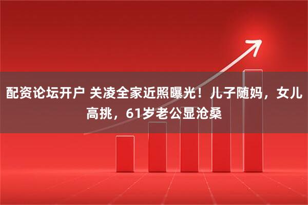 配资论坛开户 关凌全家近照曝光！儿子随妈，女儿高挑，61岁老公显沧桑