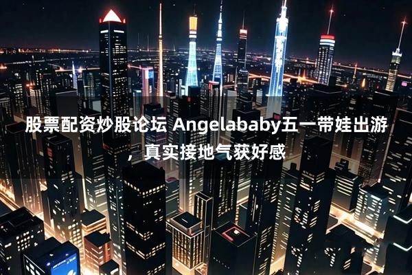 股票配资炒股论坛 Angelababy五一带娃出游，真实接地气获好感