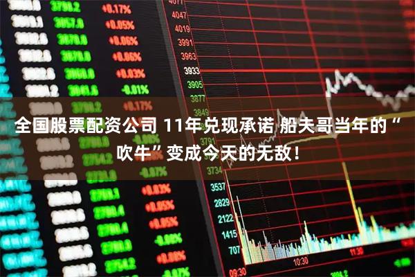 全国股票配资公司 11年兑现承诺 船夫哥当年的“吹牛”变成今天的无敌！